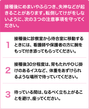 接種後にめまいやふらつき、失神などが起きることがあります。転倒してけがをしないように、次の3つの注意事項を守ってください。 | 1. 接種後に診察室から待合室に移動するときには、看護師や保護者の方に腕をもって付き添ってもらってください。 2. 接種後30分程度は、背もたれやひじ掛けのあるイスなど、体重をあずけられるような場所で待っていてください。3. 待っている間は、なるべく立ち上がることを避け、座ってください。