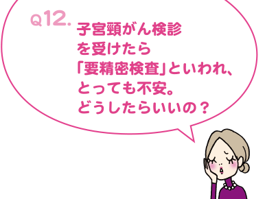 Q12. 子宮頸がん検診を受けたら「要精密検査」といわれ、とっても不安。どうしたらいいの?