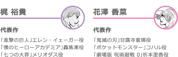 梶裕貴｜代表作｜「進撃の巨人」エレン・イェーガー役　「僕のヒーローアカデミア」轟焦凍役　「七つの大罪」メリオダス役
花澤香菜｜代表作｜「鬼滅の刃」甘露寺蜜璃役　「ポケットモンスター」コハル役　「劇場版　呪術廻戦０」祈本里香役