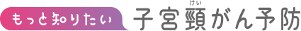 もっと知りたい子宮頸がん予防