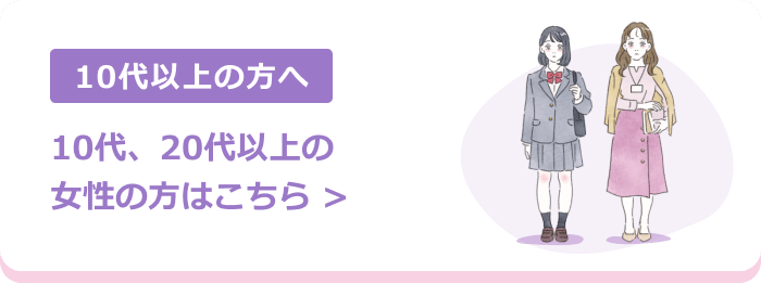 10代以上の方へ | 10代、20代以上の女性の方はこちら