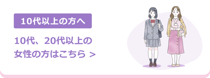 10代以上の方へ | 10代、20代以上の女性の方はこちら