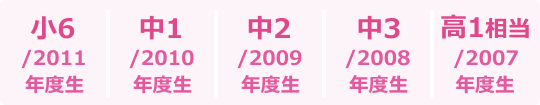 小6 / 2011年度生、中1 / 2010年度生、中2 / 2009年度生、中3 / 2008年度生、高1相当 / 2007年度生