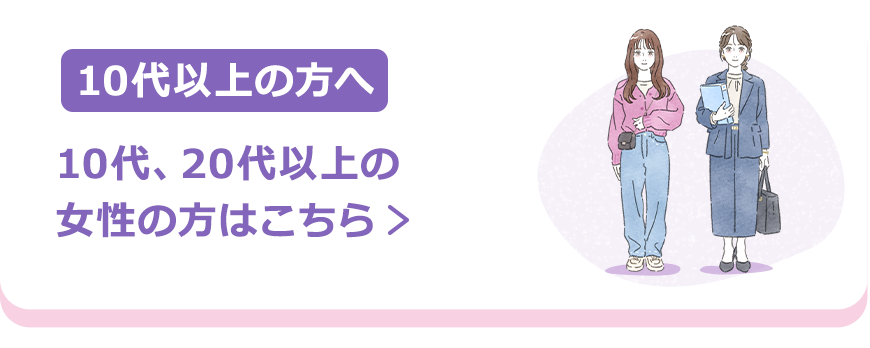 10代以上の方へ | 10代、20代以上の女性の方はこちら