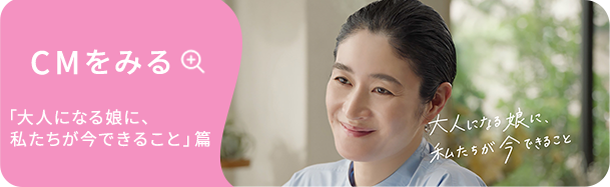 CMをみる | 「大人になる娘に、私たちが今できること」篇