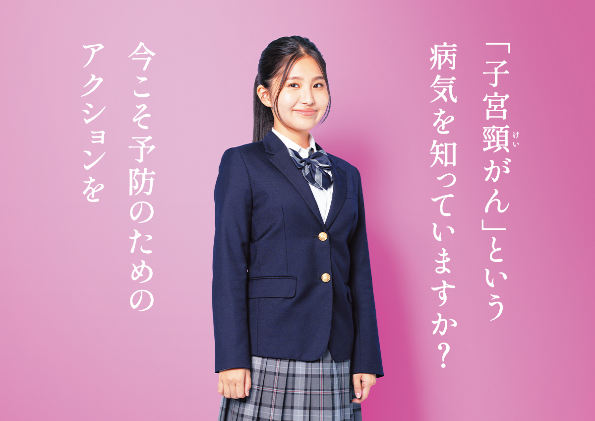 もっと知りたい 子宮頸がん予防 | 「子宮頸がん」という病気を知っていますか？今こそ予防のためのアクションを