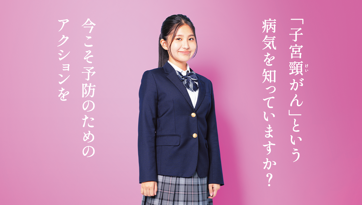 もっと知りたい 子宮頸がん予防 | 「子宮頸がん」という病気を知っていますか？今こそ予防のためのアクションを